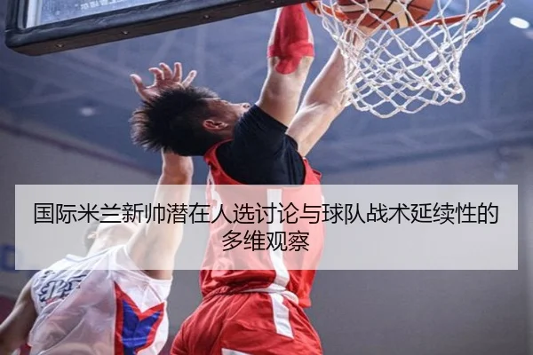 国际米兰新帅潜在人选讨论与球队战术延续性的多维观察（cc7c7.app）