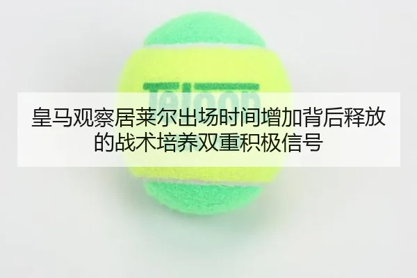 皇马观察居莱尔出场时间增加背后释放的战术培养双重积极信号 | c7c7