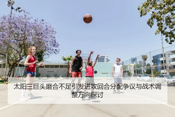 太阳三巨头磨合不足引发进攻回合分配争议与战术调整方向探讨（cc7c7.app）