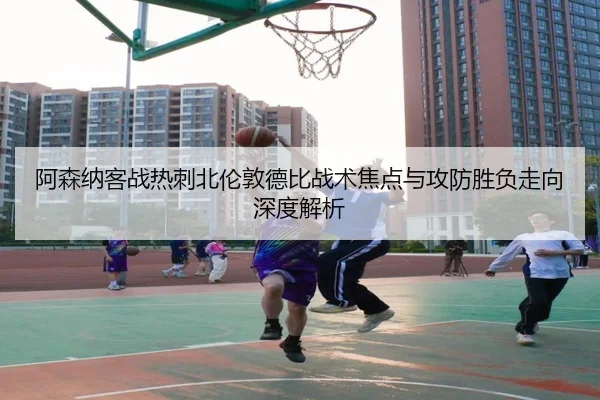 阿森纳客战热刺北伦敦德比战术焦点与攻防胜负走向深度解析 | c7c7