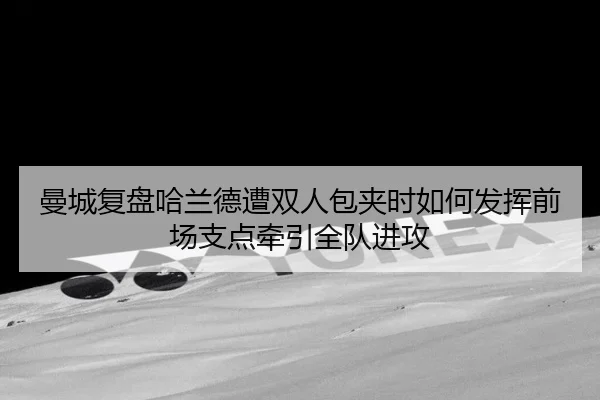 曼城复盘哈兰德遭双人包夹时如何发挥前场支点牵引全队进攻（cc7c7.app）