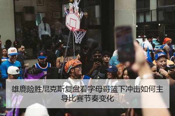 雄鹿险胜尼克斯复盘看字母哥篮下冲击如何主导比赛节奏变化（cc7c7.app）